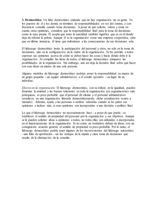 3. Democrático. Un líder democrático entiende que no hay organización sin su gente. Ve
los puestos de él y los demás en términos de responsabilidades en vez del estatus, y con
frecuencia consulta cuando toma decisiones. A pesar de que solicita, valora y toma en
cuenta otras opiniones, considera que la responsabilidad final para la toma de decisiones
como la suya propia. Él acepta que tener la autoridad también significa que es en él donde
deja de rebotar la pelota. Aunque él ve la organización como una empresa cooperativa, sabe
que en última instancia, él tiene que enfrentarse a las consecuencias de sus decisiones solo.
El liderazgo democrático invita la participación del personal y otros, no sólo en la toma de
decisiones, sino en la configuración de la visión de la organización. Se les permite a todos
expresar sus opiniones acerca de cómo se deben hacer las cosas y hacia dónde debe ir la
organización. Al compilar las ideas de todos, el liderazgo democrático enriquece las
posibilidades de la organización. Sin embargo, aun así deja la decisión final sobre qué hacer
con esas ideas en manos de una sola persona.
Algunos modelos de liderazgo democrático podrían poner la responsabilidad en manos de
un grupo pequeño - un equipo administrativo o el comité ejecutivo - en lugar de un
individuo.
Efectos en la organización. El liderazgo democrático, con su énfasis en la igualdad, pueden
fomentar la amistad y las buenas relaciones en toda la organización (en organizaciones más
jerárquicas, es poco probable que el personal de oficina y el personal administrativo
socialicen; en una organización liderada democráticamente, dicha socialización ocurre a
menudo). Además, ayuda a las personas a sentirse valoradas cuando se les piden sus
opiniones e incluso más, si esas opiniones son incorporadas a una decisión o política final.
Lo que el liderazgo democrático no necesariamente hace - a pesar de que puede - es
establecer el sentido de propiedad del personal por la organización y sus objetivos. Aunque
se le pueden solicitar ideas u opiniones a todos, no todas ellas son utilizadas o incorporadas
en el funcionamiento de la organización. Si no existe un verdadero debate de ideas, con un
consiguiente acuerdo general, el sentido de propiedad es poco probable. Por lo tanto, el
liderazgo democrático podría tener algunos de los inconvenientes del liderazgo autocrático
- una falta de aprobación - sin las ventajas de la rápida y clara toma de decisiones que
resulta de la eliminación de la consulta.
 