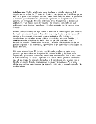 4. Colaborador. Un líder colaborador intenta involucrar a todos los miembros de la
organización en la dirección. Es realmente el primero entre iguales, en el sentido de que, en
lugar de ocuparse de un trabajo en particular, puede iniciar un debate, identificar problemas
o cuestiones que deben abordarse y realizar un seguimiento de la organización en su
conjunto. Sin embargo, las decisiones se toman a través de un proceso de discusión en
colaboración y en algunos casos, por mayoría o por consenso. Con ese fin, un líder
colaborador intenta fomentar la confianza y el trabajo en equipo entre el personal en su
conjunto.
Un líder colaborador tiene que dejar de lado la necesidad de control o poder para ser eficaz.
Su objetivo es fomentar el proceso de colaboración, para potenciar al grupo – ya sea al
personal y otras personas involucradas en una organización, o las personas y
organizaciones que participan en una iniciativa comunitaria - y controlar la visión y el
funcionamiento de la organización. Debe confiar en que, si la gente tiene toda la
información relevante, tomará buenas decisiones... Además, debe asegurarse de que las
personas disponen de esa información, y proporciona el tipo de facilitación que asegura las
buenas decisiones.
Efectos en la organización. El liderazgo en colaboración es el que en mayor grado
garantiza que los miembros de la organización crean en la visión y decisiones de la
organización, ya que están directamente involucrados en su creación. Ésta se parece más a
la meta del liderazgo de servicio, explorado en la sección anterior y también se aproxima
más a lo que reflejan los conceptos de igualdad y de empoderamiento, incluidas en el la
filosofía y la misión de tantas organizaciones populares y comunitarias. Por lo tanto,
elimina gran parte de la desconfianza que a menudo existe entre el personal asalariado y los
administradores
 