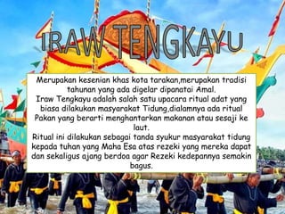 Merupakan kesenian khas kota tarakan,merupakan tradisi
tahunan yang ada digelar dipanatai Amal.
Iraw Tengkayu adalah salah satu upacara ritual adat yang
biasa dilakukan masyarakat Tidung,dialamnya ada ritual
Pakan yang berarti menghantarkan makanan atau sesaji ke
laut.
Ritual ini dilakukan sebagai tanda syukur masyarakat tidung
kepada tuhan yang Maha Esa atas rezeki yang mereka dapat
dan sekaligus ajang berdoa agar Rezeki kedepannya semakin
bagus.
 