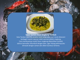 Kepiting Asoka Tumis Saos
Kepiting asoka adalah jenis kepiting yang telah diolah saat
dibudidaya sehingga memiliki tekstur cangkang yang
lunak,kepiting ini bisa dikonsumi seluruh badannya,dan
biasanya diolah dengan ditumis saos yang membuatnya
semakin gurih
Sate Temburung
Temburung sendiri adalah sejenis kerang2ngan yang hidup
didasar laut yang berlumpur,perbedaannya dengan kerang lain
adalah bentuk cangkangnya yang mengerucut bagaikan
terompet, ditarakan masayarakat mengonsumsinya dengan
dibuat sate,yang tentunya dagingnya harus dikeluarkan dahulu
Tumis Kapa
Kapa merupakan jenis Kerang laut yang kaya akan
protein,kapa biasanya banyak hidup di laut yang
berlumpur,di tarakan kapa ditumis dengan bumbu2
spesial ,rempah2 khas indonesia berpadu dengan
kegurihan biota lautnya ,sunnguh kenikmatan surga
dunia
Ikan Asin Richa
Ikan Asin sendiri sudah menjadi makanan khas kota tarakan
karena kota tarakan mayoritas berprofesi sebagai nelayan.
Masyarakat setempat mengolah ikan asin dengan ditumis
dengan berbagai bumbu khusus yang menjadikan ikan asin ini
lebih spesial
Sayur Santan Daun Singkong Tumbuk
Kota Tarakan memiliki struktur alam yang subur dan cocok ditanami
berbagai macam sayuran salah satunya adalah singkong.
Cara membuatnya mula2 Daun singkong dibersihkan terlebih
dahulu kemudian ditumbuk dengan batu agar hilang pahitnya,lalu
dimasak dengan santan dan diberi bumbu2 tertentu
 