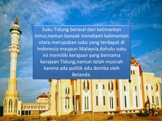 Suku Tidung berasal dari kalimantan
timur,namun banyak mendiami kalimantan
utara.merupakan suku yang terdapat di
Indonesia maupun Malaysia,dahulu suku
ini memiliki kerajaan yang bernama
kerajaan Tidung,namun telah musnah
karena ada politik adu domba oleh
Belanda.
 