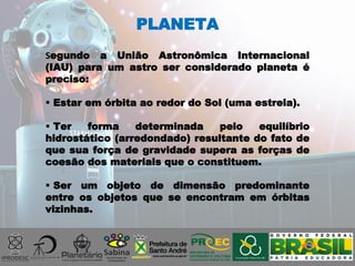 PLANETA
Segundo a União Astronômica Internacional
(IAU) para um astro ser considerado planeta é
preciso:
 Estar em órbita ao redor do Sol (uma estrela).
 Ter forma determinada pelo equilíbrio
hidrostático (arredondado) resultante do fato de
que sua força de gravidade supera as forças de
coesão dos materiais que o constituem.
 Ser um objeto de dimensão predominante
entre os objetos que se encontram em órbitas
vizinhas.
 