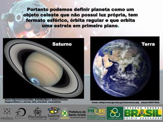 Portanto podemos definir planeta como um
objeto celeste que não possui luz própria, tem
formato esférico, órbita regular e que orbita
uma estrela em primeiro plano.
Fonte: http://www.esa.int/Our_Activities/Space_Science/Cassini-
Huygens/Saturn_s_aurorae_defy_scientists_expectations Fonte: whttp://www.jpl.nasa.gov/news/news.php?release=2007-064s
TerraSaturno
 