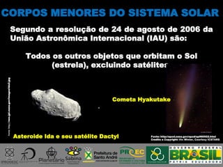 CORPOS MENORES DO SISTEMA SOLAR
Segundo a resolução de 24 de agosto de 2006 da
União Astronômica Internacional (IAU) são:
Todos os outros objetos que orbitam o Sol
(estrela), excluindo satélites.
Asteroide Ida e seu satélite Dactyl
Fonte:http://neo.jpl.nasa.gov/images/ida2.jpg
Cometa Hyakutake
Fonte: http://apod.nasa.gov/apod/ap960502.html
Credito e Copyright: Vic Winter, Courtesy ICSTARS
 