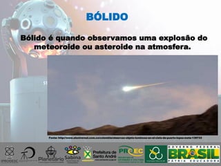 Bólido é quando observamos uma explosão do
meteoroide ou asteroide na atmosfera.
BÓLIDO
Fonte: http://www.eluniversal.com.co/colombia/observan-objeto-luminoso-en-el-cielo-de-puerto-lopez-meta-139733
 