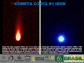 Fotos: No topo, imagens feitas em 13 de junho pelo telescópio infravermelho Spitzer mostram ISON a 500
milhões de km da Terra. À esquerda vemos uma grande cauda formada por partículas cometerias sopradas pela
pressão do vento solar. À direita temos a atmosfera circundante do objeto, formada pela perda de 1000
toneladas diárias de dióxido de carbono. Acima, diagrama mostra como será a observação do cometa através do
telescópio espacial SOHO nos dias próximos do periélio. Créditos: NASA/Spitzer, Apolo11.com.
COMETA C/2012 S1 ISON
 