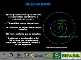 CENTAUROS
Fonte: http://www.google.com.br/imagens
 São corpos menores e gelados com
características semelhantes a
cometas e asteroides.
 Têm órbitas menos excêntricas.
 Se localizam na região entre Júpiter
e Netuno.
 São muito maiores que os cometas.
 O primeiro a ser descoberto foi
Chiron, que tem propriedades
parecidas com as de um cometa e
de um asteroide.
 