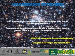  NGC 290 (Pequena Nuvem de Magalhães)
Imagem: Telescópio Espacial Hubble.
 São agrupamentos de estrelas mantidas unidas pela mútua
atração gravitacional.
 Formaram-se da mesma nuvem de gás e portanto têm todos a
mesma idade e a mesma composição química.
AGLOMERADOS ESTELARES
Fonte: http://www.sflorg.com/spacenews/images/imsn041806_01_08.jpg
 