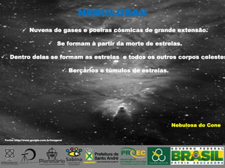 Fonte: http://www.google.com.br/imagens
Nebulosa do Cone
 Nuvens de gases e poeiras cósmicas de grande extensão.
 Se formam à partir da morte de estrelas.
 Dentro delas se formam as estrelas e todos os outros corpos celestes
 Berçários e túmulos de estrelas.
NEBULOSAS
 
