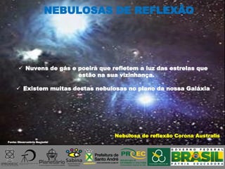 Fonte: Observatório Nacional
 Nuvens de gás e poeira que refletem a luz das estrelas que
estão na sua vizinhança.
 Existem muitas destas nebulosas no plano da nossa Galáxia
Nebulosa de reflexão Corona Australis
NEBULOSAS DE REFLEXÃO
 
