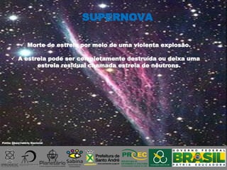 Fonte: Observatório Nacional
 Morte de estrela por meio de uma violenta explosão.
 A estrela pode ser completamente destruída ou deixa uma
estrela residual chamada estrela de nêutrons.
SUPERNOVA
 
