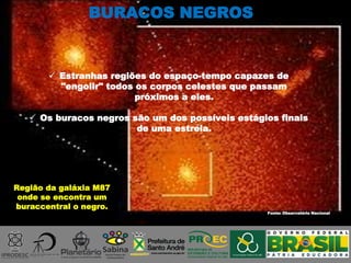 Fonte: Observatório Nacional
Região da galáxia M87
onde se encontra um
buraccentral o negro.
 Estranhas regiões do espaço-tempo capazes de
"engolir" todos os corpos celestes que passam
próximos a eles.
 Os buracos negros são um dos possíveis estágios finais
de uma estrela.
BURACOS NEGROS
 