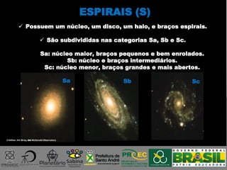 ESPIRAIS (S)
Sa Sb Sc
Créditos: Jim Wray, no McDonald Observatory
 Possuem um núcleo, um disco, um halo, e braços espirais.
 São subdivididas nas categorias Sa, Sb e Sc.
Sa: núcleo maior, braços pequenos e bem enrolados.
Sb: núcleo e braços intermediários.
Sc: núcleo menor, braços grandes e mais abertos.
 