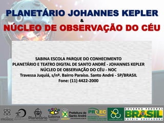 SABINA ESCOLA PARQUE DO CONHECIMENTO
PLANETÁRIO E TEATRO DIGITAL DE SANTO ANDRÉ - JOHANNES KEPLER
NÚCLEO DE OBSERVAÇÃO DO CÉU - NOC
Travessa Juquiá, s/nº. Bairro Paraíso. Santo André - SP/BRASIL
Fone: (11) 4422-2000
PLANETÁRIO JOHANNES KEPLER
&
NÚCLEO DE OBSERVAÇÃO DO CÉU
 