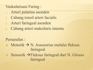 Vaskularisasi Faring :
1. Arteri palatina asenden
2. Cabang tonsil arteri facialis
3. Arteri faringeal asenden
4. Cabang arteri maksilaris interna
Persarafan :
 Motorik  N. Assesorius melalui fleksus
faringeal
 Sensorik Fleksus faringeal dari N. Glosso
faringeal
 
