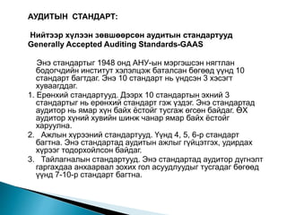 АУДИТЫН СТАНДАРТ:
Нийтээр хүлээн зөвшөөрсөн аудитын стандартууд
Generally Accepted Auditing Standards-GAAS
Энэ стандартыг 1948 онд АНУ-ын мэргэшсэн нягтлан
бодогчдийн институт хэлэлцэж баталсан бөгөөд үүнд 10
стандарт багтдаг. Энэ 10 стандарт нь үндсэн 3 хэсэгт
хуваагддаг.
1. Ерөнхий стандартууд. Дээрх 10 стандартын эхний 3
стандартыг нь ерөнхий стандарт гэж үздэг. Энэ стандартад
аудитор нь ямар хүн байх ёстойг тусгаж өгсөн байдаг. ӨХ
аудитор хүний хувийн шинж чанар ямар байх ёстойг
харуулна.
2. Ажлын хүрээний стандартууд. Үүнд 4, 5, 6-р стандарт
багтна. Энэ стандартад аудитын ажлыг гүйцэтгэх, удирдах
хүрээг тодорхойлсон байдаг.
3. Тайлагналын стандартууд. Энэ стандартад аудитор дүгнэлт
гаргахдаа анхаарвал зохих гол асуудлуудыг тусгадаг бөгөөд
үүнд 7-10-р стандарт багтна.
 