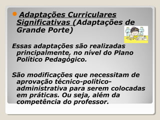 Adaptações Curriculares
Significativas (Adaptações de
Grande Porte)
Essas adaptações são realizadas
principalmente, no nível do Plano
Político Pedagógico.
São modificações que necessitam de
aprovação técnico-político-
administrativa para serem colocadas
em práticas. Ou seja, além da
competência do professor.
 