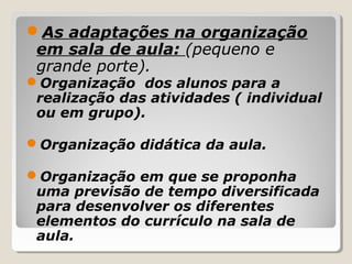 As adaptações na organização
em sala de aula: (pequeno e
grande porte).
Organização dos alunos para a
realização das atividades ( individual
ou em grupo).
Organização didática da aula.
Organização em que se proponha
uma previsão de tempo diversificada
para desenvolver os diferentes
elementos do currículo na sala de
aula.
 