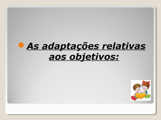 As adaptações relativas
aos objetivos:
 