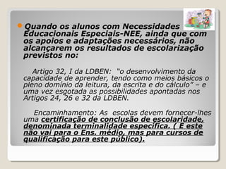 Quando os alunos com Necessidades
Educacionais Especiais-NEE, ainda que com
os apoios e adaptações necessários, não
alcançarem os resultados de escolarização
previstos no:
Artigo 32, I da LDBEN: “o desenvolvimento da
capacidade de aprender, tendo como meios básicos o
pleno domínio da leitura, da escrita e do cálculo” – e
uma vez esgotada as possibilidades apontadas nos
Artigos 24, 26 e 32 da LDBEN.
Encaminhamento: As escolas devem fornecer-lhes
uma certificação de conclusão de escolaridade,
denominada terminalidade específica. ( E este
não vai para o Ens. médio, mas para cursos de
qualificação para este público).
 