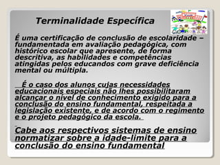 Terminalidade Específica
É uma certificação de conclusão de escolaridade –
fundamentada em avaliação pedagógica, com
histórico escolar que apresente, de forma
descritiva, as habilidades e competências
atingidas pelos educandos com grave deficiência
mental ou múltipla.
É o caso dos alunos cujas necessidades
educacionais especiais não lhes possibilitaram
alcançar o nível de conhecimento exigido para a
conclusão do ensino fundamental, respeitada a
legislação existente, e de acordo com o regimento
e o projeto pedagógico da escola.
Cabe aos respectivos sistemas de ensino
normatizar sobre a idade-limite para a
conclusão do ensino fundamental
 