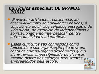 Currículos especiais: DE GRANDE
PORTE
 Envolvem atividades relacionadas ao
desenvolvimento de habilidades básicas; à
consciência de si; aos cuidados pessoais e de
vida diária; ao exercício da independência e
ao relacionamento interpessoal, dentre
outras habilidades adaptativas.
Esses currículos são conhecidos como
funcionais e sua organização não leva em
conta as aprendizagens acadêmicas que o
aluno revelar impossibilidade de alcançar,
mesmo diante dos esforços persistentes
empreendidos pela escola.
 