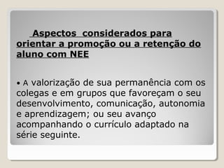 Aspectos considerados para
orientar a promoção ou a retenção do
aluno com NEE
• A valorização de sua permanência com os
colegas e em grupos que favoreçam o seu
desenvolvimento, comunicação, autonomia
e aprendizagem; ou seu avanço
acompanhando o currículo adaptado na
série seguinte.
 