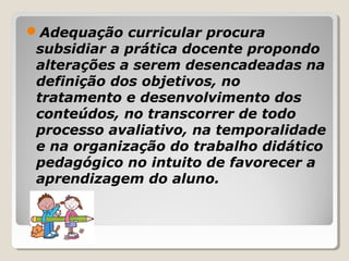 Adequação curricular procura
subsidiar a prática docente propondo
alterações a serem desencadeadas na
definição dos objetivos, no
tratamento e desenvolvimento dos
conteúdos, no transcorrer de todo
processo avaliativo, na temporalidade
e na organização do trabalho didático
pedagógico no intuito de favorecer a
aprendizagem do aluno.
 