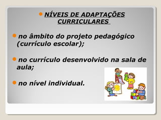 NÍVEIS DE ADAPTAÇÕES
CURRICULARES
no âmbito do projeto pedagógico
(currículo escolar);
no currículo desenvolvido na sala de
aula;
no nível individual.
 