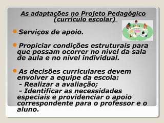 As adaptações no Projeto Pedagógico
(currículo escolar)
Serviços de apoio.
Propiciar condições estruturais para
que possam ocorrer no nível da sala
de aula e no nível individual.
As decisões curriculares devem
envolver a equipe da escola:
- Realizar a avaliação;
- Identificar as necessidades
especiais e providenciar o apoio
correspondente para o professor e o
aluno.
 