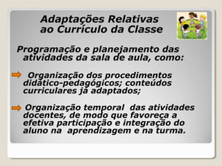 Adaptações Relativas
ao Currículo da Classe
Programação e planejamento das
atividades da sala de aula, como:
Organização dos procedimentos
didático-pedagógicos; conteúdos
curriculares já adaptados;
Organização temporal das atividades
docentes, de modo que favoreça a
efetiva participação e integração do
aluno na aprendizagem e na turma.
 