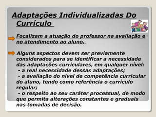Adaptações Individualizadas Do
Currículo
Focalizam a atuação do professor na avaliação e
no atendimento ao aluno.
Alguns aspectos devem ser previamente
considerados para se identificar a necessidade
das adaptações curriculares, em qualquer nível:
- a real necessidade dessas adaptações;
- a avaliação do nível de competência curricular
do aluno, tendo como referência o currículo
regular;
- o respeito ao seu caráter processual, de modo
que permita alterações constantes e graduais
nas tomadas de decisão.
 