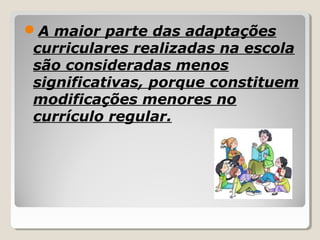 A maior parte das adaptações
curriculares realizadas na escola
são consideradas menos
significativas, porque constituem
modificações menores no
currículo regular.
 