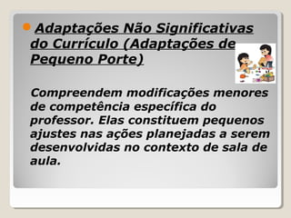 Adaptações Não Significativas
do Currículo (Adaptações de
Pequeno Porte)
Compreendem modificações menores
de competência específica do
professor. Elas constituem pequenos
ajustes nas ações planejadas a serem
desenvolvidas no contexto de sala de
aula.
 