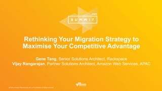 © 2016, Amazon Web Services, Inc. or its Affiliates. All rights reserved.
Rethinking Your Migration Strategy to
Maximise Your Competitive Advantage
Gene Tang, Senior Solutions Architect, Rackspace
Vijay Rangarajan, Partner Solutions Architect, Amazon Web Services, APAC
 