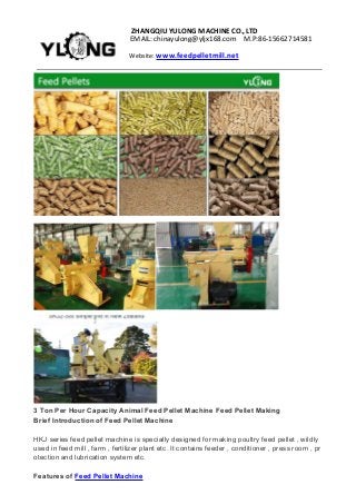 ZHANGQIUYULONGMACHINECO.,LTD
EMAIL:chinayulong@yljx168.com M.P:86-15662714581
Website: www.feedpelletmill.net
3 Ton Per Hour Capacity Animal Feed Pellet Machine Feed Pellet Making
Brief Introduction of Feed Pellet Machine
HKJ series feed pellet machine is specially designed for making poultry feed pellet , wildly
used in feed mill , farm , fertilizer plant etc. It contains feeder , conditioner , press room , pr
otection and lubrication system etc.
Features of Feed Pellet Machine
 
