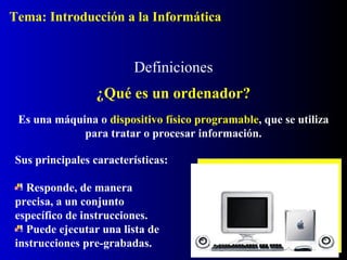 Definiciones
¿Qué es un ordenador?
Es una máquina o dispositivo físico programable, que se utiliza
para tratar o procesar información.
Sus principales características:
Responde, de manera
precisa, a un conjunto
específico de instrucciones.
Puede ejecutar una lista de
instrucciones pre-grabadas.
Tema: Introducción a la Informática
 