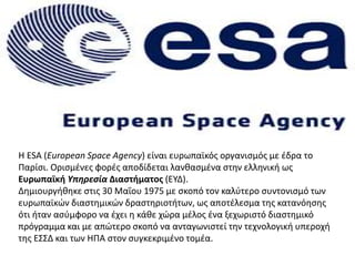 Η ESA (European Space Agency) είναι ευρωπαϊκός οργανισμός με έδρα το
Παρίσι. Ορισμένες φορές αποδίδεται λανθασμένα στην ελληνική ως
Ευρωπαϊκή Υπηρεσία Διαστήματος (ΕΥΔ).
Δημιουργήθηκε στις 30 Μαΐου 1975 με σκοπό τον καλύτερο συντονισμό των
ευρωπαϊκών διαστημικών δραστηριοτήτων, ως αποτέλεσμα της κατανόησης
ότι ήταν ασύμφορο να έχει η κάθε χώρα μέλος ένα ξεχωριστό διαστημικό
πρόγραμμα και με απώτερο σκοπό να ανταγωνιστεί την τεχνολογική υπεροχή
της ΕΣΣΔ και των ΗΠΑ στον συγκεκριμένο τομέα.
 