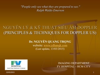 15/03/2015 1
NGUYÊN LÝ & KỸ THUẬT SIÊU ÂM DOPPLER
(PRINCIPLES & TECHNIQUES FOR DOPPLER US)
"People only see what they are prepared to see."
Ralph Waldo Emerson
Dr. NGUYỄN QUANG TRỌNG
website: www.cdhanqk.com
(Last update, 13/03/2015)
IMAGING DEPARTMENT
FV HOSPITAL – HCM CITY
 