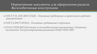 Нормативные документы для оформления раздела
Железобетонные конструкции
ГОСТ Р 21.1101-2013 СПДС - Основные требования к проектной и рабочей
документации
ГОСТ 2.109-73 ЕСКД – Основные требования к чертежам
СП 63.13330.2012 Бетонные и железобетонные конструкции. Основные
положения. Актуализированная редакция СНиП 52-01-2003
 