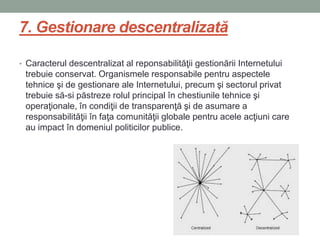 7. Gestionare descentralizată
• Caracterul descentralizat al reponsabilităţii gestionării Internetului
trebuie conservat. Organismele responsabile pentru aspectele
tehnice şi de gestionare ale Internetului, precum şi sectorul privat
trebuie să-si păstreze rolul principal în chestiunile tehnice şi
operaţionale, în condiţii de transparenţă şi de asumare a
responsabilităţii în faţa comunităţii globale pentru acele acţiuni care
au impact în domeniul politicilor publice.
 