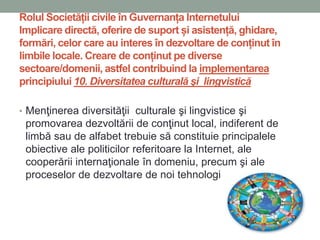 Rolul Societății civile în Guvernanța Internetului
Implicare directă, oferire de suport și asistență, ghidare,
formări, celor care au interes în dezvoltare de conținut în
limbile locale. Creare de conținut pe diverse
sectoare/domenii, astfel contribuind la implementarea
principiului 10. Diversitatea culturală şi lingvistică
• Menţinerea diversităţii culturale şi lingvistice şi
promovarea dezvoltării de conţinut local, indiferent de
limbă sau de alfabet trebuie să constituie principalele
obiective ale politicilor referitoare la Internet, ale
cooperării internaţionale în domeniu, precum şi ale
proceselor de dezvoltare de noi tehnologii.
 
