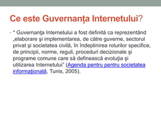 Ce este Guvernanța Internetului?
• * Guvernanţa Internetului a fost definită ca reprezentând
„elaborare şi implementarea, de către guverne, sectorul
privat şi societatea civilă, în îndeplinirea rolurilor specifice,
de principii, norme, reguli, proceduri decizionale şi
programe comune care să definească evoluţia şi
utilizarea Internetului” (Agenda pentru pentru societatea
informaţională, Tunis, 2005).
 
