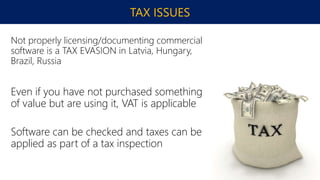 TAX ISSUES
Not properly licensing/documenting commercial
software is a TAX EVASION in Latvia, Hungary,
Brazil, Russia
Even if you have not purchased something
of value but are using it, VAT is applicable
Software can be checked and taxes can be
applied as part of a tax inspection
 