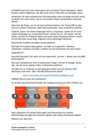 Umsatz verdoppeln in 2 Jahren 3
B2B Leadgenerierung im Internet
Schließlich kann ich nicht meine ganze Zeit auf dieses Thema fokussieren. Meine
Kunden wollten Ergebnisse, die aber auch immer mühevoller zu erbringen waren.
Als Berater für einen erfolgreichen Vertriebsaufbau hatte ich grade mal sehr wenig
zu bieten. Vor allen nichts, was ich mit bestem Wissen und Gewissen verkaufen
konnte.
Dann kam die Phase, wo ich mit dem Schicksal haderte. Das Thema ERP ist aber
auch ein wirklich mühsames. Über Geld zuschreiben, wäre wesentlich einfacher.
Gedacht, Getan. Um meine Zielgruppe nicht zu vergraulen, suchte ich mir eine
andere Zielgruppe aus: Einzelunternehmer. Solche wie ich. Ich wusste, wie die
ticken, was die für Probleme haben und wovon jeder Einzelunternehmer träumt.
Ich schrieb einen neuen Blog: Tagebuch eines zukünftigen Millionärs.
Geschichten erzählen und dabei emotionalisieren.
Das habe ich hunderte Male gelesen. So habe ich es gemacht. Teilweise
authentisch, teilweise erfunden, erzählte ich eine Geschichte von einer Wette.
Unglaublich!!!
Innerhalb kürzester Zeit hatte ich eine Leserschaft. Ab dem 1. Monat mehr als 6000
Seitenzugriffe.
Die Leser kontaktierten mich zu bestimmten Fragen. Ich kam in Dialoge. Genau
das, was ich immer gelesen hatte, funktionierte plötzlich.
Ich habe nur ca. 6 Monate an dem Blog geschrieben und seit Sommer 2012
überhaupt nicht mehr. Über 105.000 Seitenaufrufe bisher!
http://www.diary-of-a-future-millionaire.blogspot.co.at/
WARUM? Warum hatte das funktioniert?
Ich druckte das theoretische Modell der Leadgenerierung auf einem A4-Blatt aus.
Bild: Markus Grutzek Software http://www.grutzeck.de/
Dann analysierte ich meine Erfahrungen und Erkenntnisse aus meinem
Millionärsblog und legte die einzelnen Aspekte über dieses theoretische Modell.
Plötzlich war alles klar!
 