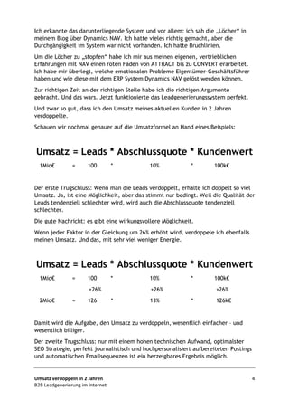 Umsatz verdoppeln in 2 Jahren 4
B2B Leadgenerierung im Internet
Ich erkannte das darunterliegende System und vor allem: ich sah die „Löcher“ in
meinem Blog über Dynamics NAV. Ich hatte vieles richtig gemacht, aber die
Durchgängigkeit im System war nicht vorhanden. Ich hatte Bruchlinien.
Um die Löcher zu „stopfen“ habe ich mir aus meinen eigenen, vertrieblichen
Erfahrungen mit NAV einen roten Faden von ATTRACT bis zu CONVERT erarbeitet.
Ich habe mir überlegt, welche emotionalen Probleme Eigentümer-Geschäftsführer
haben und wie diese mit dem ERP System Dynamics NAV gelöst werden können.
Zur richtigen Zeit an der richtigen Stelle habe ich die richtigen Argumente
gebracht. Und das wars. Jetzt funktionierte das Leadgenerierungssystem perfekt.
Und zwar so gut, dass ich den Umsatz meines aktuellen Kunden in 2 Jahren
verdoppelte.
Schauen wir nochmal genauer auf die Umsatzformel an Hand eines Beispiels:
Umsatz = Leads * Abschlussquote * Kundenwert
1Mio€ = 100 * 10% * 100k€
Der erste Trugschluss: Wenn man die Leads verdoppelt, erhalte ich doppelt so viel
Umsatz. Ja, ist eine Möglichkeit, aber das stimmt nur bedingt. Weil die Qualität der
Leads tendenziell schlechter wird, wird auch die Abschlussquote tendenziell
schlechter.
Die gute Nachricht: es gibt eine wirkungsvollere Möglichkeit.
Wenn jeder Faktor in der Gleichung um 26% erhöht wird, verdoppele ich ebenfalls
meinen Umsatz. Und das, mit sehr viel weniger Energie.
Umsatz = Leads * Abschlussquote * Kundenwert
1Mio€ = 100 * 10% * 100k€
+26% +26% +26%
2Mio€ = 126 * 13% * 126k€
Damit wird die Aufgabe, den Umsatz zu verdoppeln, wesentlich einfacher – und
wesentlich billiger.
Der zweite Trugschluss: nur mit einem hohen technischen Aufwand, optimalster
SEO Strategie, perfekt journalistisch und hochpersonalisiert aufbereiteten Postings
und automatischen Emailsequenzen ist ein herzeigbares Ergebnis möglich.
 