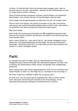 Umsatz verdoppeln in 2 Jahren 5
B2B Leadgenerierung im Internet
Ja sicher. Für Red Bull oder Coca Cola stimmen diese Aussagen sicher. Aber wir
brauchen doch nur ein paar neue Kunden, vielleicht 10 oder 20 Neukunden pro Jahr
um unsere Ziele erreichen zu können.
Wenn Sie dieses Konzept konsequent umsetzen und durchhalten und authentisch
dabei bleiben, dann erhalten Sie sehr viel hochwertigere Leads als bisher.
Damit steigern Sie die Abschlussquote um 26% leicht mit sehr viel weniger Leads.
Wenn es Ihnen nicht gelingt, den Umsatz pro Kunden um Up- oder Cross Selling
aufzuwerten (bei manchen Geschäftsmodellen geht es einfach nicht), dann können
Sie tatsächlich auch über die Leads den Umsatz nach oben steuern.
Oder durch beides.
Keine Frage, die Umsetzung des Konzeptes zur B2B Leadgenerierung kostet Geld.
Externen und internen Aufwand. Und dennoch: die Kosten für die Gewinnung eines
neuen Kunden sinken.
Nach 2 Jahren sollten Sie – wenn das Ihr Ziel ist – den Umsatz verdoppelt und ein
Momentum in der Neukundenakquise erreicht haben, bei dem das beste Kosten /
Neukunden – Verhältnis erzielt wird. Von dieser Basis aus kann dann wiederum der
Umsatz in 2 Jahren verdoppelt werden.
Fazit:
aus heutiger Sicht kann ich sagen, dass die vielen Postings zum Thema B2B
Leadgenerierung im Internet entweder sehr oberflächlich gehalten sind oder nicht
im Kontext zum Gesamtsystem erklärt werden und deshalb nicht aussagekräftig
genug sind.
Nicht zufällig wissen viele meiner Gesprächspartner nicht, wie am sinnvollsten sich
diesem Projekt zu nähern ist. Wie fängt man an, was kostet es und was bringt es.
Der dritte Trugschluss: CONTENT IS KING! Das ist absolut falsch.
Ich weiß nicht, wer sich diesen Spruch ausgedacht hat. Aber es stimmt einfach
nicht. Sehr guter und interessanter Content ist die Voraussetzung, um mit
potentiellen Interessenten überhaupt in Kontakt kommen zu können.
 