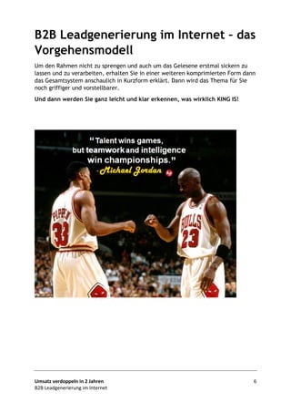 Umsatz verdoppeln in 2 Jahren 6
B2B Leadgenerierung im Internet
B2B Leadgenerierung im Internet – das
Vorgehensmodell
Um den Rahmen nicht zu sprengen und auch um das Gelesene erstmal sickern zu
lassen und zu verarbeiten, erhalten Sie in einer weiteren komprimierten Form dann
das Gesamtsystem anschaulich in Kurzform erklärt. Dann wird das Thema für Sie
noch griffiger und vorstellbarer.
Und dann werden Sie ganz leicht und klar erkennen, was wirklich KING IS!
Fordern Sie den 2. Teil des
kostenlosen eBooks gleich jetzt an:
ernst.dennstedt@deeynamics.at
Kennwort: Vorgehensmodell
 