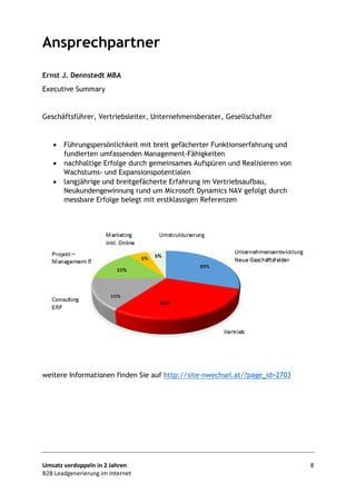 Umsatz verdoppeln in 2 Jahren 8
B2B Leadgenerierung im Internet
Ansprechpartner
Ernst J. Dennstedt MBA
Executive Summary
Geschäftsführer, Vertriebsleiter, Unternehmensberater, Gesellschafter
• Führungspersönlichkeit mit breit gefächerter Funktionserfahrung und
fundierten umfassenden Management-Fähigkeiten
• nachhaltige Erfolge durch gemeinsames Aufspüren und Realisieren von
Wachstums- und Expansionspotentialen
• langjährige und breitgefächerte Erfahrung im Vertriebsaufbau,
Neukundengewinnung rund um Microsoft Dynamics NAV gefolgt durch
messbare Erfolge belegt mit erstklassigen Referenzen
weitere Informationen finden Sie auf http://site-nwechsel.at/?page_id=2703
 