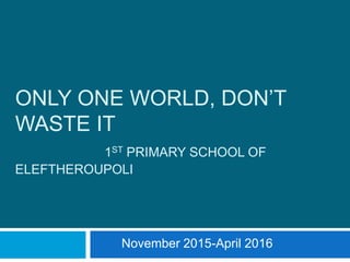 ONLY ONE WORLD, DON’T
WASTE IT
1ST PRIMARY SCHOOL OF
ELEFTHEROUPOLI
November 2015-April 2016
 
